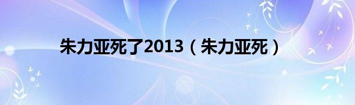 朱力亚死了2013（朱力亚死）