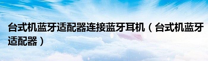 台式机蓝牙适配器连接蓝牙耳机（台式机蓝牙适配器）