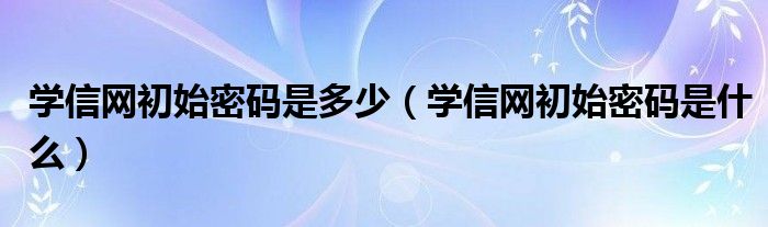 学信网初始密码是多少（学信网初始密码是什么）