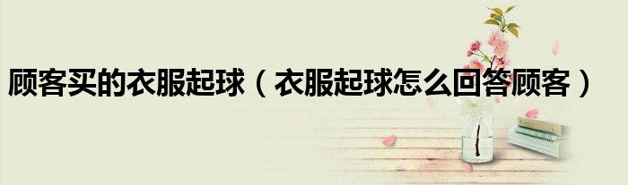 顾客买的衣服起球（衣服起球怎么回答顾客）