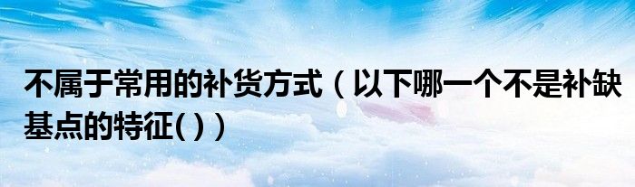 不属于常用的补货方式（以下哪一个不是补缺基点的特征( )）