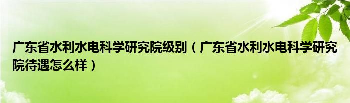 广东省水利水电科学研究院级别（广东省水利水电科学研究院待遇怎么样）