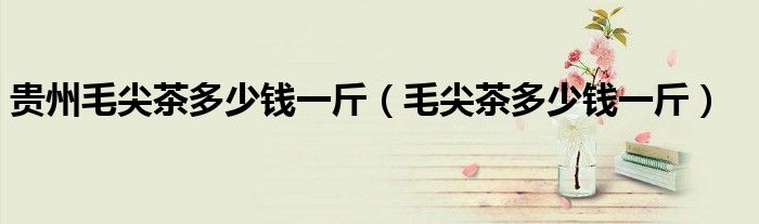 贵州毛尖茶多少钱一斤（毛尖茶多少钱一斤）