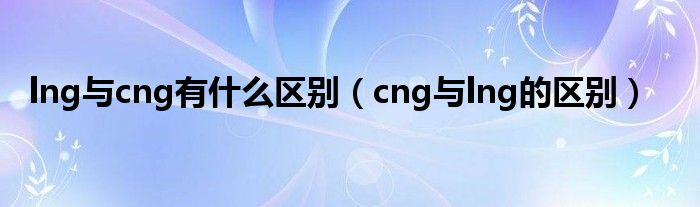lng与cng有什么区别（cng与lng的区别）