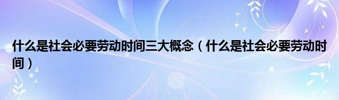 什么是社会必要劳动时间三大概念（什么是社会必要劳动时间）