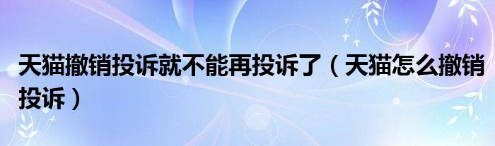天猫撤销投诉就不能再投诉了（天猫怎么撤销投诉）