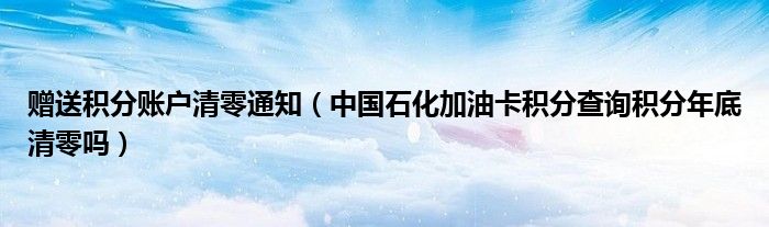赠送积分账户清零通知（中国石化加油卡积分查询积分年底清零吗）