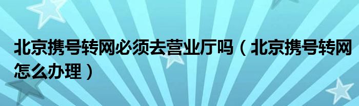 北京携号转网必须去营业厅吗（北京携号转网怎么办理）
