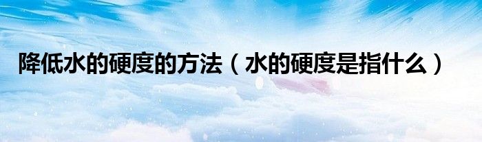 降低水的硬度的方法（水的硬度是指什么）