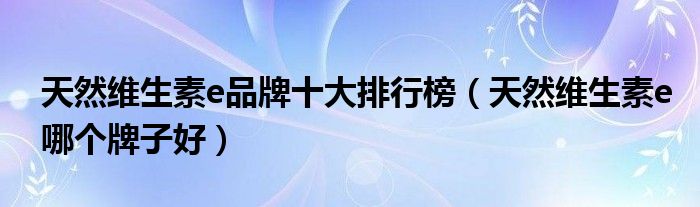天然维生素e品牌十大排行榜（天然维生素e哪个牌子好）
