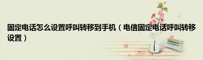 固定电话怎么设置呼叫转移到手机（电信固定电话呼叫转移设置）