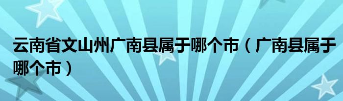 云南省文山州广南县属于哪个市（广南县属于哪个市）