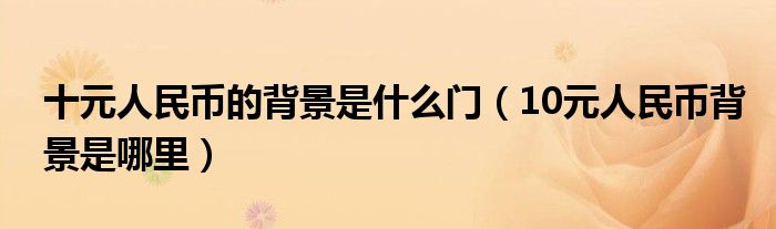 十元人民币的背景是什么门（10元人民币背景是哪里）