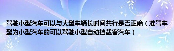 驾驶小型汽车可以与大型车辆长时间共行是否正确（准驾车型为小型汽车的可以驾驶小型自动挡载客汽车）