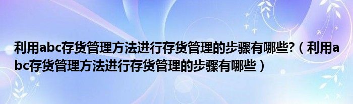 利用abc存货管理方法进行存货管理的步骤有哪些?（利用abc存货管理方法进行存货管理的步骤有哪些）
