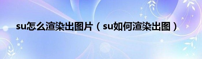 su怎么渲染出图片（su如何渲染出图）