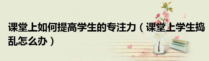 课堂上如何提高学生的专注力（课堂上学生捣乱怎么办）