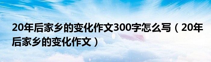20年后家乡的变化作文300字怎么写（20年后家乡的变化作文）