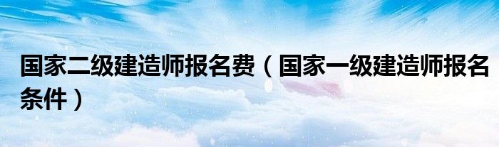 国家二级建造师报名费（国家一级建造师报名条件）