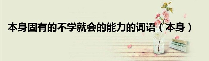 本身固有的不学就会的能力的词语（本身）