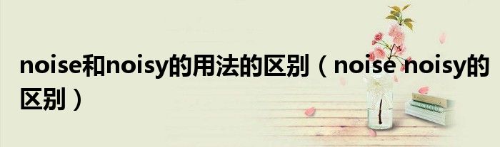 noise和noisy的用法的区别（noise noisy的区别）