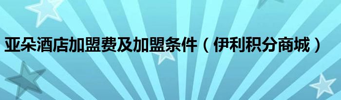 亚朵酒店加盟费及加盟条件（伊利积分商城）