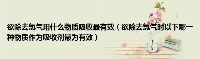 欲除去氯气用什么物质吸收最有效（欲除去氯气时以下哪一种物质作为吸收剂最为有效）