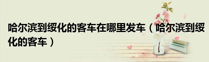 哈尔滨到绥化的客车在哪里发车（哈尔滨到绥化的客车）