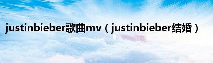 justinbieber歌曲mv（justinbieber结婚）