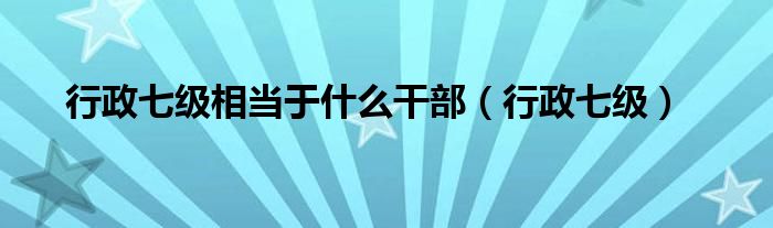 行政七级相当于什么干部（行政七级）