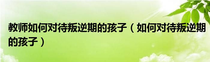 教师如何对待叛逆期的孩子（如何对待叛逆期的孩子）