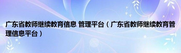 广东省教师继续教育信息 管理平台（广东省教师继续教育管理信息平台）