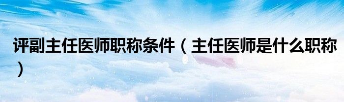 评副主任医师职称条件（主任医师是什么职称）
