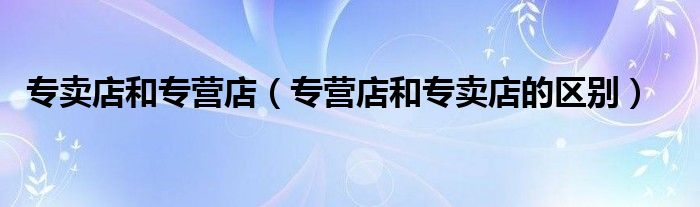 专卖店和专营店（专营店和专卖店的区别）