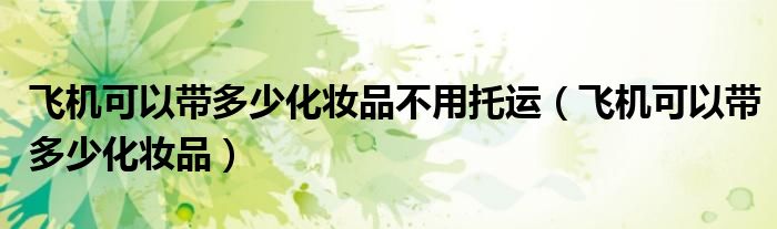 飞机可以带多少化妆品不用托运（飞机可以带多少化妆品）