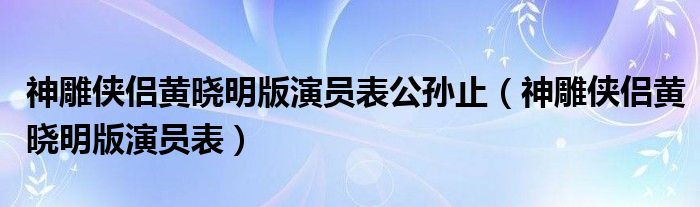 神雕侠侣黄晓明版演员表公孙止（神雕侠侣黄晓明版演员表）