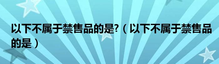 以下不属于禁售品的是?（以下不属于禁售品的是）