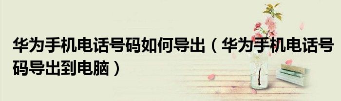 华为手机电话号码如何导出（华为手机电话号码导出到电脑）