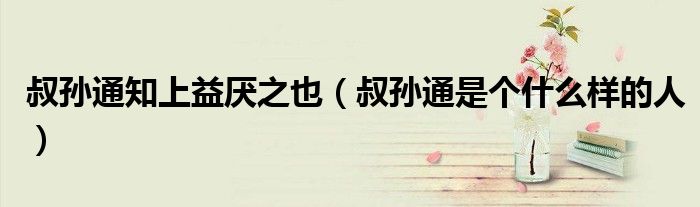 叔孙通知上益厌之也（叔孙通是个什么样的人）