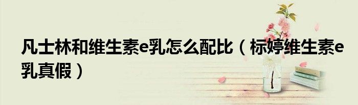 凡士林和维生素e乳怎么配比（标婷维生素e乳真假）