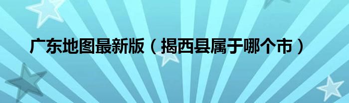 广东地图最新版（揭西县属于哪个市）