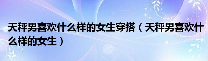 天秤男喜欢什么样的女生穿搭（天秤男喜欢什么样的女生）
