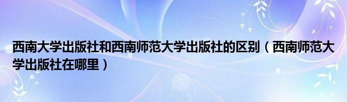 西南大学出版社和西南师范大学出版社的区别（西南师范大学出版社在哪里）