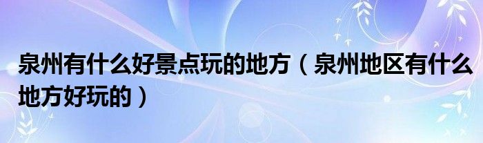 泉州有什么好景点玩的地方（泉州地区有什么地方好玩的）