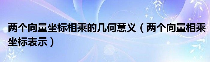 两个向量坐标相乘的几何意义（两个向量相乘坐标表示）