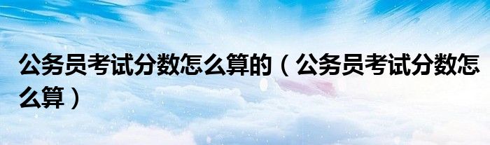 公务员考试分数怎么算的（公务员考试分数怎么算）