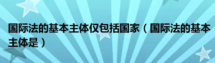 国际法的基本主体仅包括国家（国际法的基本主体是）