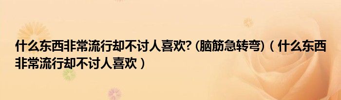 什么东西非常流行却不讨人喜欢? (脑筋急转弯)（什么东西非常流行却不讨人喜欢）