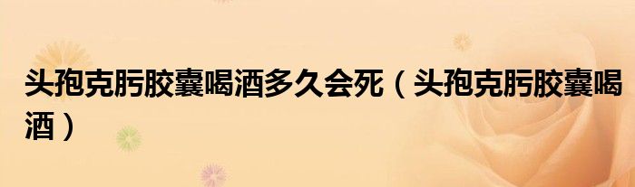 头孢克肟胶囊喝酒多久会死（头孢克肟胶囊喝酒）