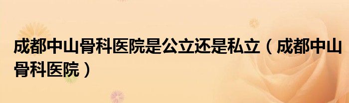 成都中山骨科医院是公立还是私立（成都中山骨科医院）